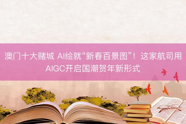 澳门十大赌城 AI绘就“新春百景图”！这家航司用AIGC开启国潮贺年新形式