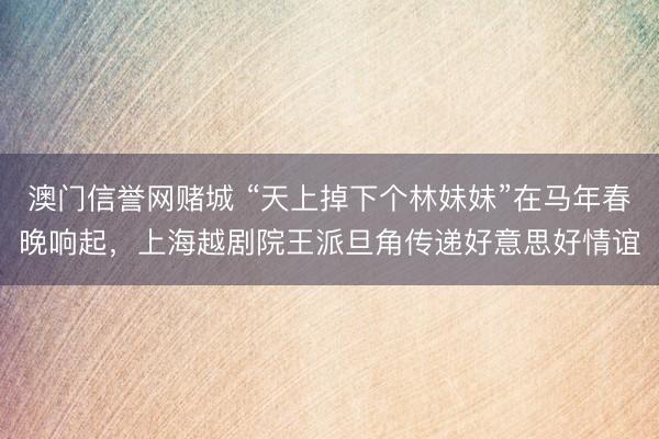 澳门信誉网赌城 “天上掉下个林妹妹”在马年春晚响起，上海越剧院王派旦角传递好意思好情谊