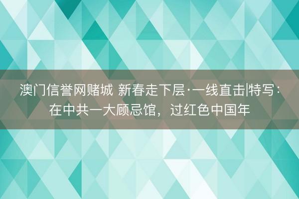 澳门信誉网赌城 新春走下层·一线直击|特写：在中共一大顾忌馆，过红色中国年