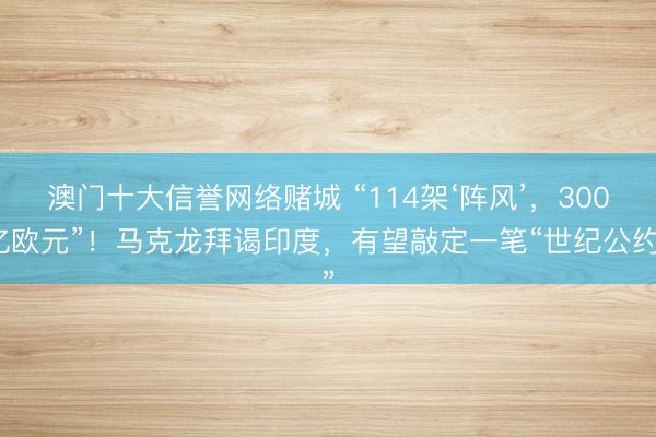 澳门十大信誉网络赌城 “114架‘阵风’,300亿欧元”!马克龙拜谒印度,有望敲定一笔“世纪公约”