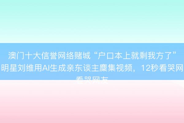 澳门十大信誉网络赌城 “户口本上就剩我方了”，明星刘维用AI生成亲东谈主麇集视频，12秒看哭网友