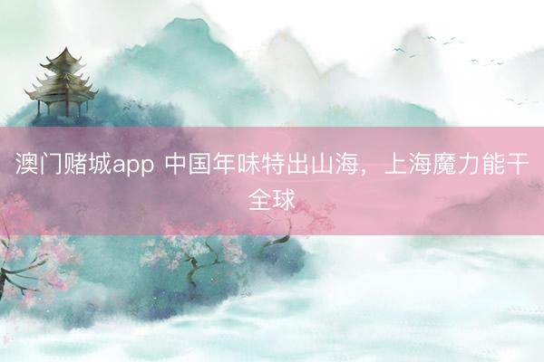 澳门赌城app 中国年味特出山海，上海魔力能干全球