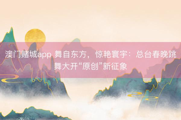 澳门赌城app 舞自东方，惊艳寰宇：总台春晚跳舞大开“原创”新征象