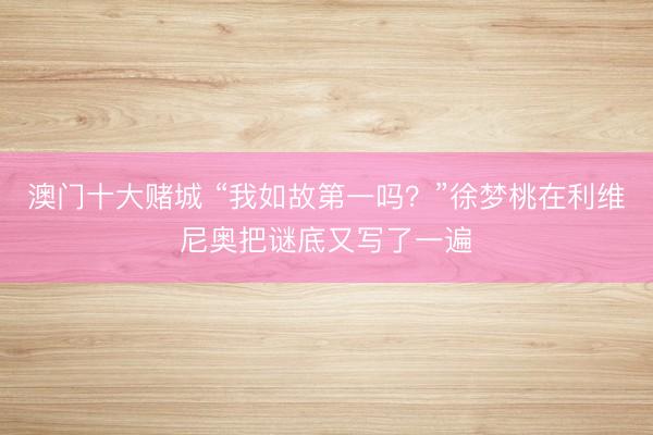 澳门十大赌城 “我如故第一吗?”徐梦桃在利维尼奥把谜底又写了一遍