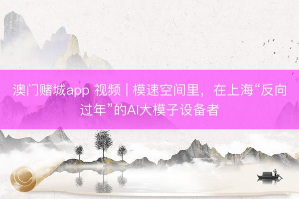 澳门赌城app 视频 | 模速空间里，在上海“反向过年”的AI大模子设备者
