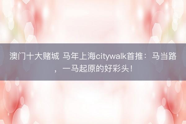 澳门十大赌城 马年上海citywalk首推：马当路，一马起原的好彩头！