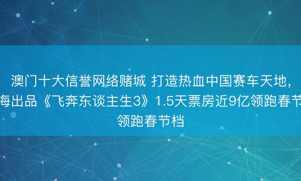 澳门十大信誉网络赌城 打造热血中国赛车天地，上海出品《飞奔东谈主生3》1.5天票房近9亿领跑春节档
