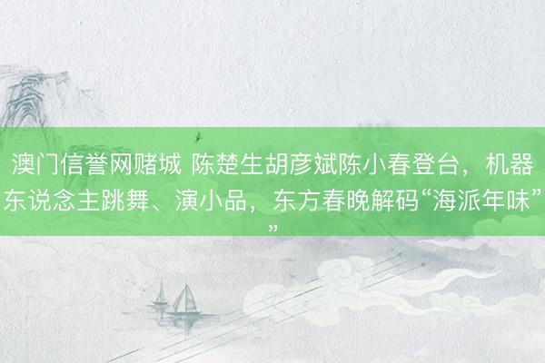 澳门信誉网赌城 陈楚生胡彦斌陈小春登台,机器东说念主跳舞、演小品,东方春晚解码“海派年味”