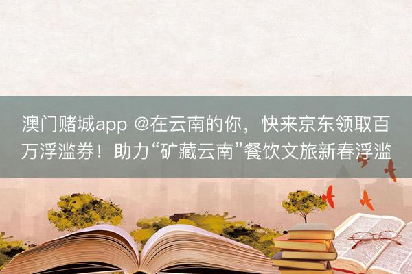 澳门赌城app @在云南的你,快来京东领取百万浮滥券!助力“矿藏云南”餐饮文旅新春浮滥
