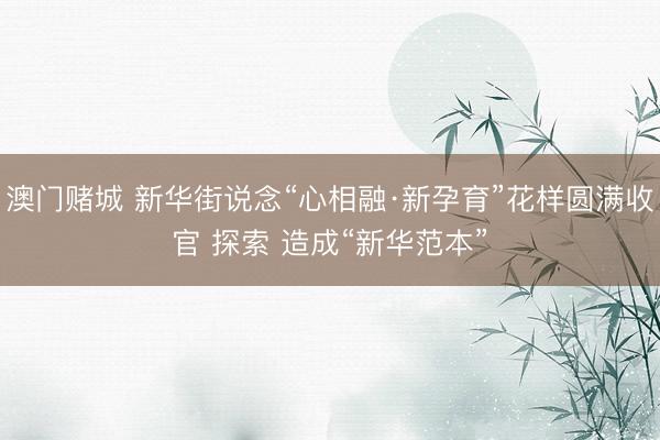 澳门赌城 新华街说念“心相融·新孕育”花样圆满收官 探索 造成“新华范本”