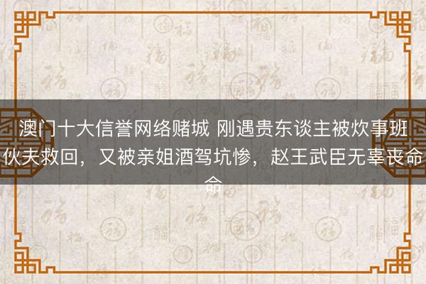澳门十大信誉网络赌城 刚遇贵东谈主被炊事班伙夫救回，又被亲姐酒驾坑惨，赵王武臣无辜丧命