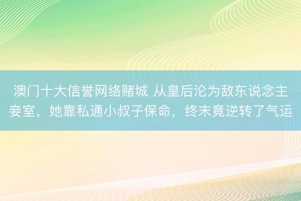 澳门十大信誉网络赌城 从皇后沦为敌东说念主妾室，她靠私通小叔子保命，终末竟逆转了气运