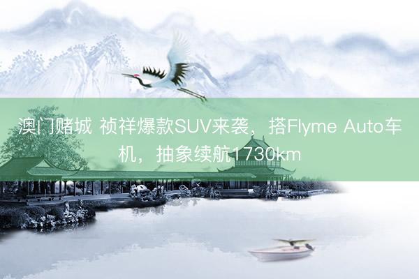澳门赌城 祯祥爆款SUV来袭，搭Flyme Auto车机，抽象续航1730km
