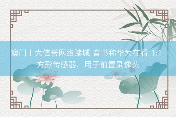 澳门十大信誉网络赌城 音书称华为在看 1:1 方形传感器，用于前置录像头
