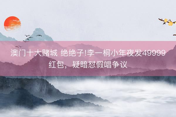 澳门十大赌城 绝绝子!李一桐小年夜发49999红包，疑暗怼假唱争议
