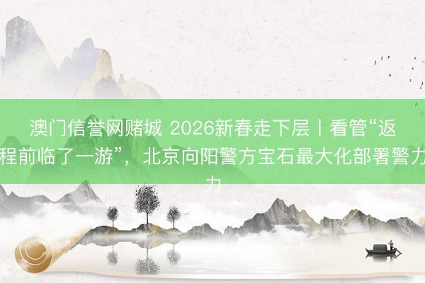 澳门信誉网赌城 2026新春走下层丨看管“返程前临了一游”，北京向阳警方宝石最大化部署警力
