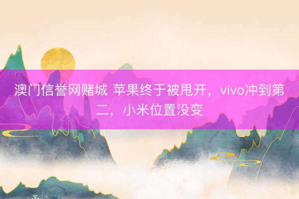 澳门信誉网赌城 苹果终于被甩开，vivo冲到第二，小米位置没变