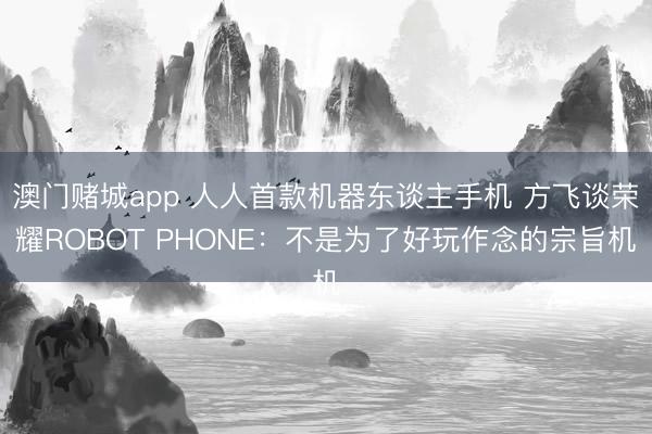 澳门赌城app 人人首款机器东谈主手机 方飞谈荣耀ROBOT PHONE：不是为了好玩作念的宗旨机