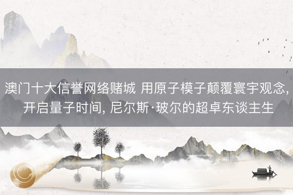澳门十大信誉网络赌城 用原子模子颠覆寰宇观念, 开启量子时间, 尼尔斯·玻尔的超卓东谈主生
