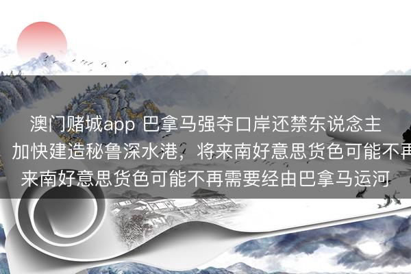 澳门赌城app 巴拿马强夺口岸还禁东说念主！中国的反击快准狠，加快建造秘鲁深水港，将来南好意思货色可能不再需要经由巴拿马运河