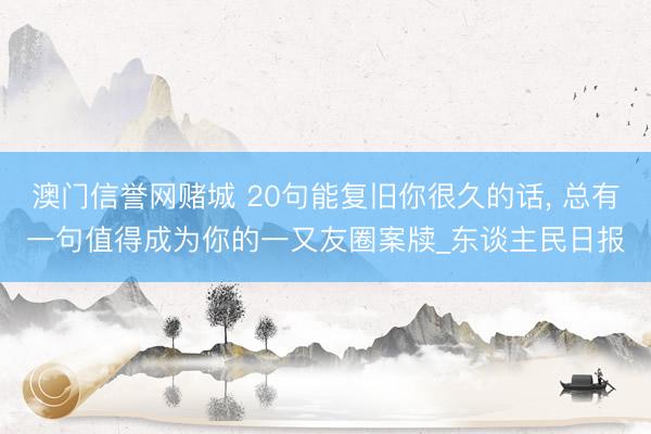 澳门信誉网赌城 20句能复旧你很久的话, 总有一句值得成为你的一又友圈案牍_东谈主民日报