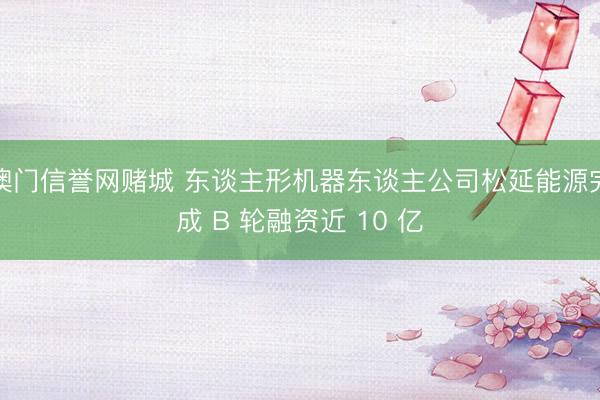 澳门信誉网赌城 东谈主形机器东谈主公司松延能源完成 B 轮融资近 10 亿