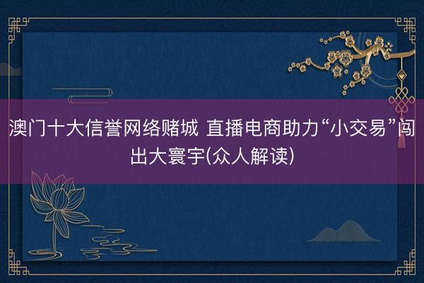 澳门十大信誉网络赌城 直播电商助力“小交易”闯出大寰宇(众人解读)