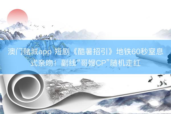 澳门赌城app 短剧《酷暑招引》地铁60秒窒息式亲吻！副线“哥嫂CP”随机走红