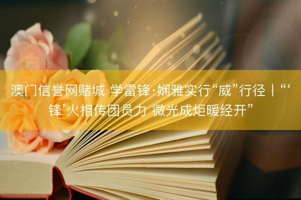 澳门信誉网赌城 学雷锋·娴雅实行“威”行径丨“‘锋’火相传团员力 微光成炬暖经开”