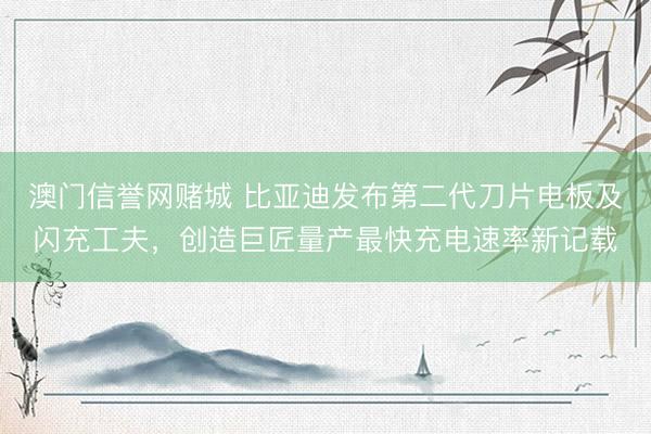 澳门信誉网赌城 比亚迪发布第二代刀片电板及闪充工夫，创造巨匠量产最快充电速率新记载