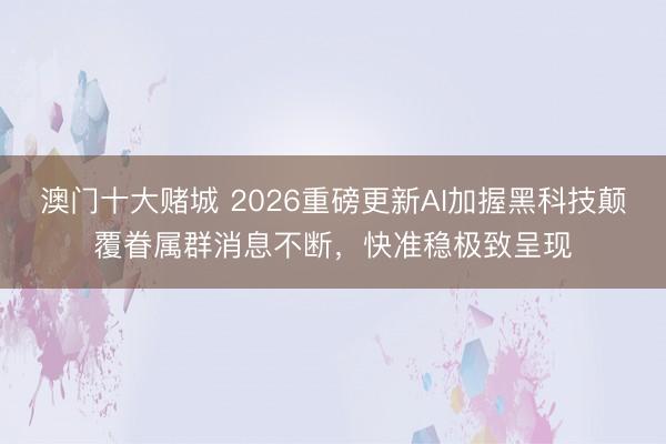 澳门十大赌城 2026重磅更新AI加握黑科技颠覆眷属群消息不断，快准稳极致呈现